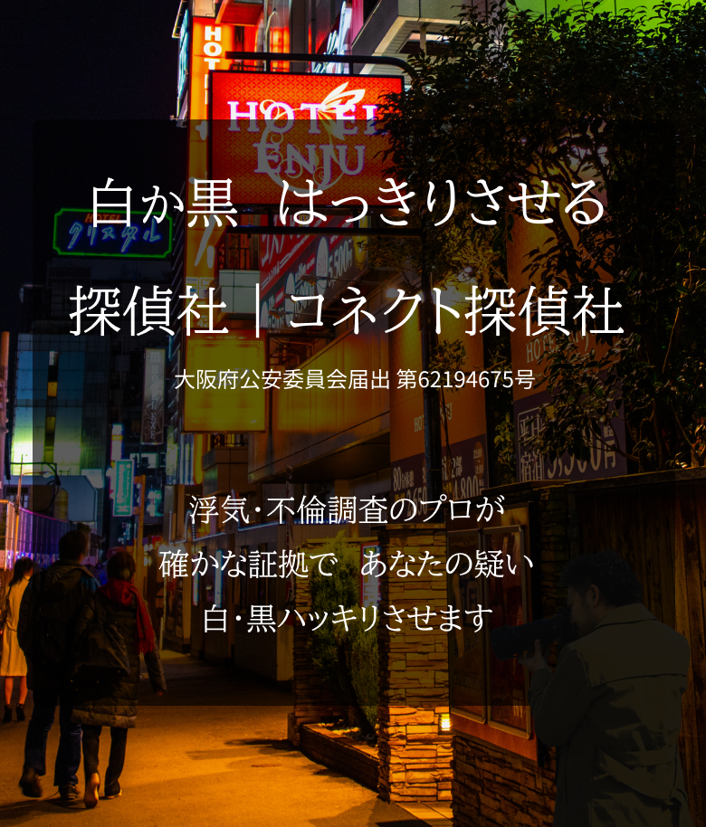 白か黒　はっきりさせる 探偵社｜コネクト探偵社 浮気・不倫調査のプロが 確かな証拠で、あなたの疑い 白・黒ハッキリさせます 大阪府公安委員会届出 第62194675号